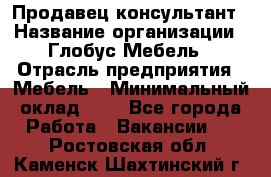 Продавец-консультант › Название организации ­ Глобус-Мебель › Отрасль предприятия ­ Мебель › Минимальный оклад ­ 1 - Все города Работа » Вакансии   . Ростовская обл.,Каменск-Шахтинский г.